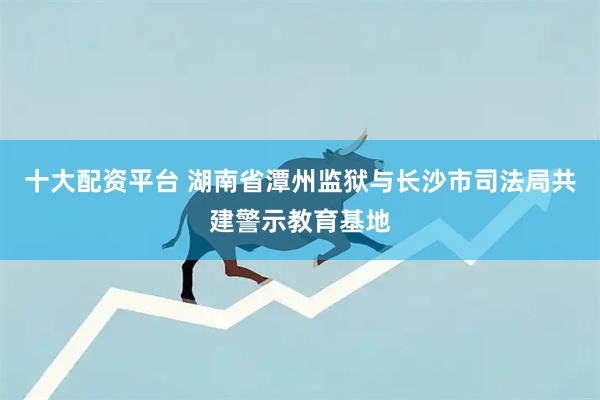 十大配资平台 湖南省潭州监狱与长沙市司法局共建警示教育基地