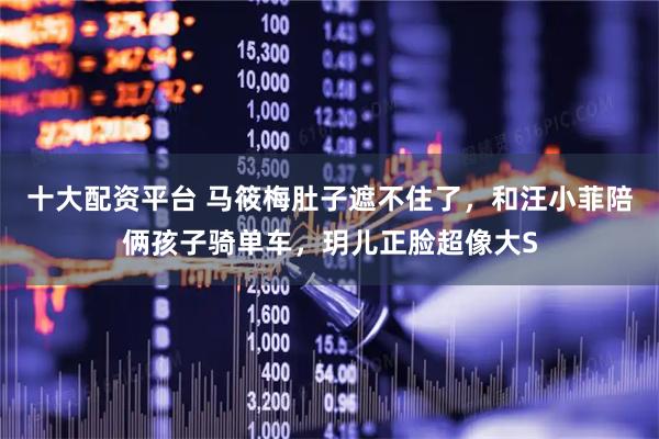 十大配资平台 马筱梅肚子遮不住了，和汪小菲陪俩孩子骑单车，玥儿正脸超像大S