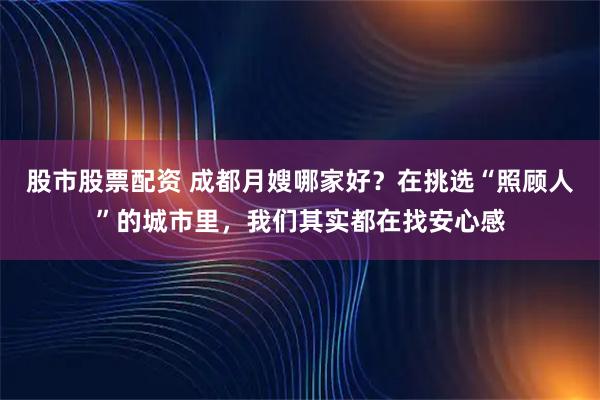 股市股票配资 成都月嫂哪家好？在挑选“照顾人”的城市里，我们其实都在找安心感