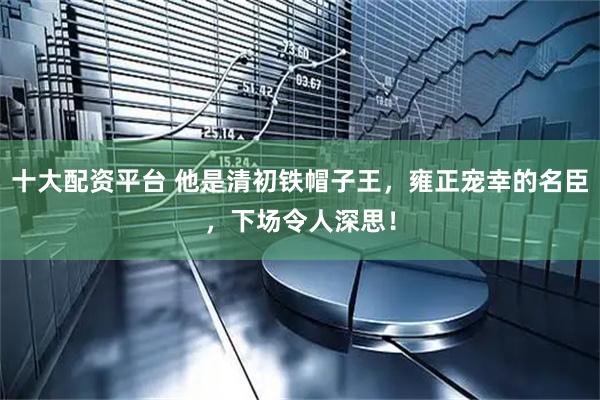 十大配资平台 他是清初铁帽子王，雍正宠幸的名臣，下场令人深思！