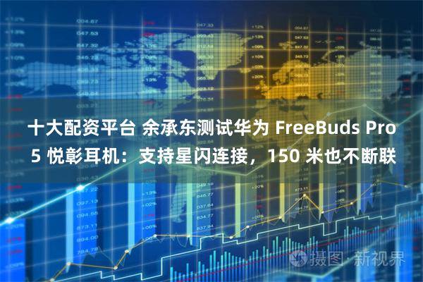 十大配资平台 余承东测试华为 FreeBuds Pro 5 悦彰耳机:支持星闪连接,150 米也不断联