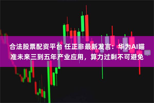 合法股票配资平台 任正非最新发言:华为AI瞄准未来三到五年产业应用,算力过剩不可避免