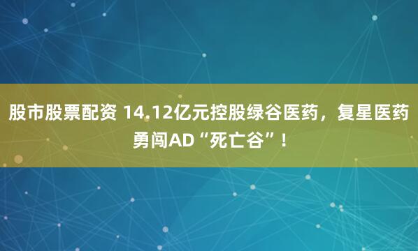 股市股票配资 14.12亿元控股绿谷医药，复星医药勇闯AD“死亡谷”！