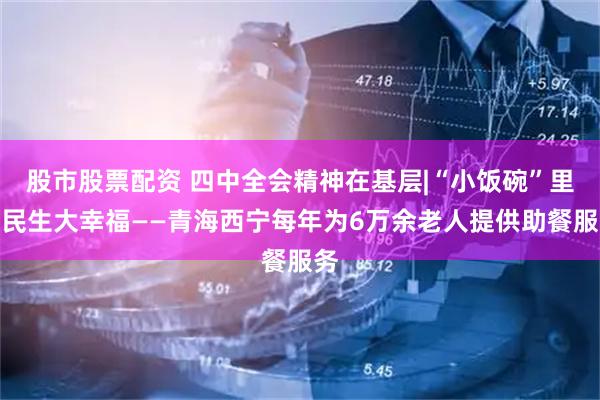 股市股票配资 四中全会精神在基层|“小饭碗”里有民生大幸福——青海西宁每年为6万余老人提供助餐服务