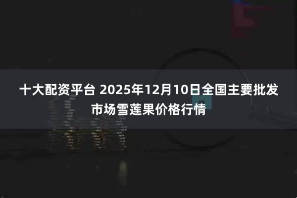 十大配资平台 2025年12月10日全国主要批发市场雪莲果价格行情