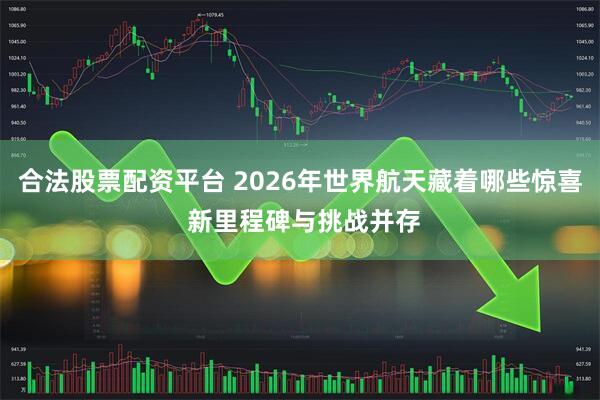 合法股票配资平台 2026年世界航天藏着哪些惊喜 新里程碑与挑战并存