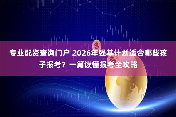 专业配资查询门户 2026年强基计划适合哪些孩子报考？一篇读懂报考全攻略