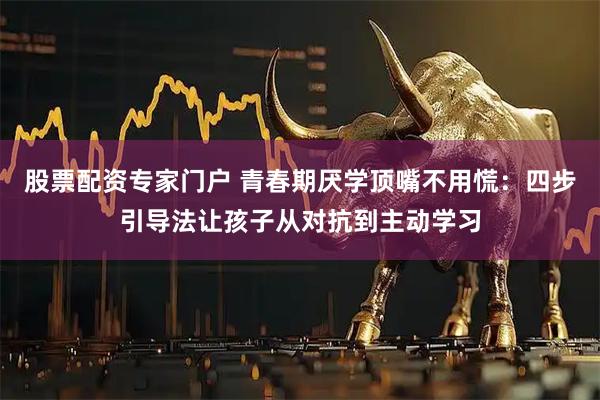 股票配资专家门户 青春期厌学顶嘴不用慌:四步引导法让孩子从对抗到主动学习