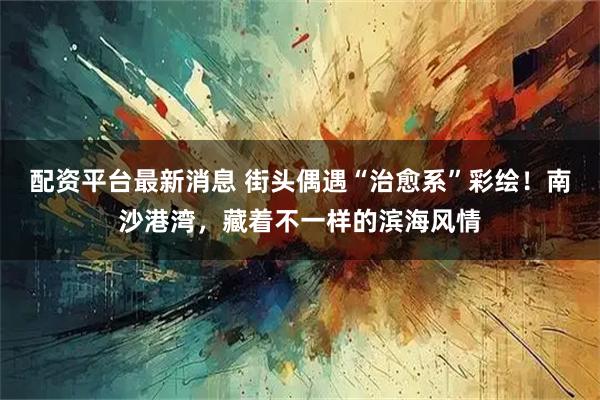 配资平台最新消息 街头偶遇“治愈系”彩绘！南沙港湾，藏着不一样的滨海风情