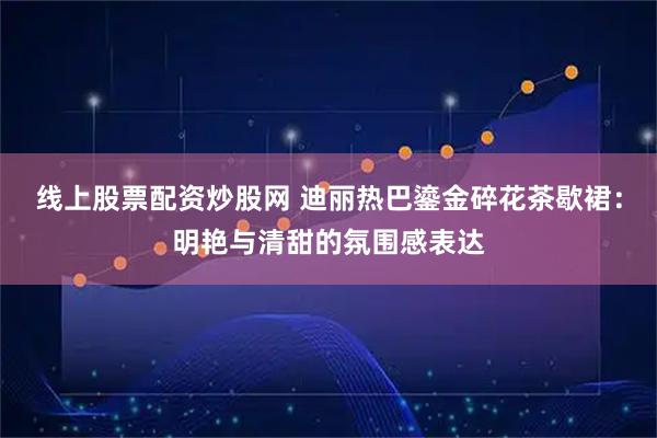 线上股票配资炒股网 迪丽热巴鎏金碎花茶歇裙：明艳与清甜的氛围感表达