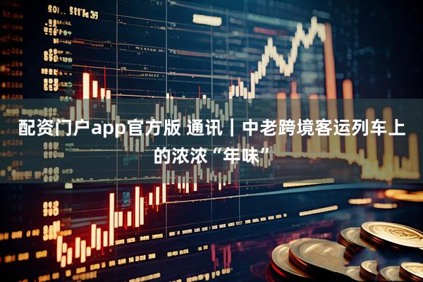 配资门户app官方版 通讯｜中老跨境客运列车上的浓浓“年味”