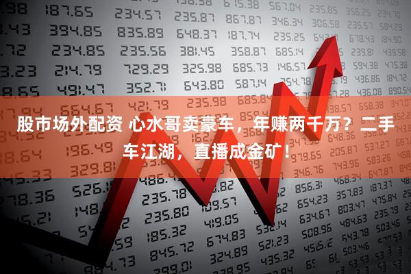 股市场外配资 心水哥卖豪车，年赚两千万？二手车江湖，直播成金矿！