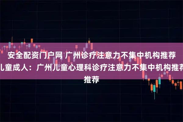 安全配资门户网 广州诊疗注意力不集中机构推荐儿童成人:广州儿童心理科诊疗注意力不集中机构推荐