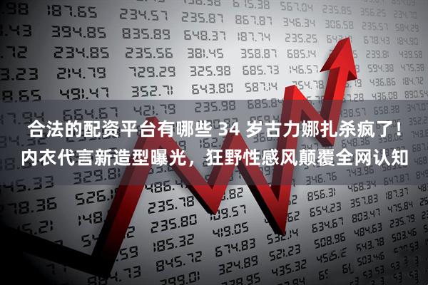 合法的配资平台有哪些 34 岁古力娜扎杀疯了！内衣代言新造型曝光，狂野性感风颠覆全网认知