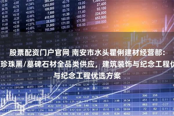 股票配资门户官网 南安市水头瞿俐建材经营部：黑金沙/珍珠黑/墓碑石材全品类供应，建筑装饰与纪念工程优选方案