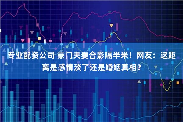 专业配资公司 豪门夫妻合影隔半米!网友:这距离是感情淡了还是婚姻真相?