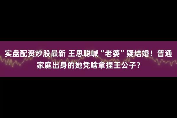 实盘配资炒股最新 王思聪喊“老婆”疑结婚!普通家庭出身的她凭啥拿捏王公子?