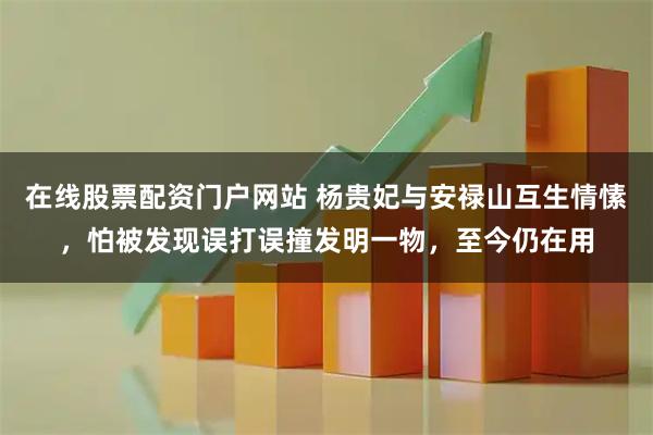 在线股票配资门户网站 杨贵妃与安禄山互生情愫，怕被发现误打误撞发明一物，至今仍在用