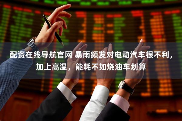 配资在线导航官网 暴雨频发对电动汽车很不利，加上高温，能耗不如烧油车划算