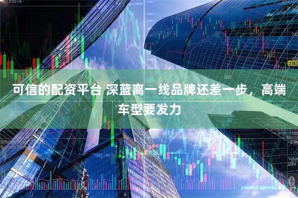 可信的配资平台 深蓝离一线品牌还差一步，高端车型要发力