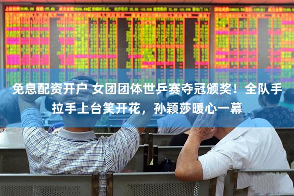 免息配资开户 女团团体世乒赛夺冠颁奖！全队手拉手上台笑开花，孙颖莎暖心一幕