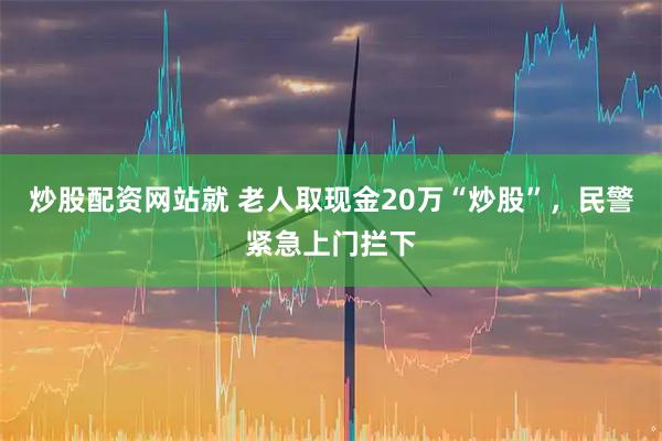 炒股配资网站就 老人取现金20万“炒股”，民警紧急上门拦下