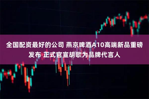 全国配资最好的公司 燕京啤酒A10高端新品重磅发布 正式官宣胡歌为品牌代言人