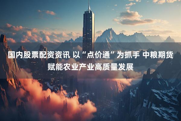国内股票配资资讯 以“点价通”为抓手 中粮期货赋能农业产业高质量发展