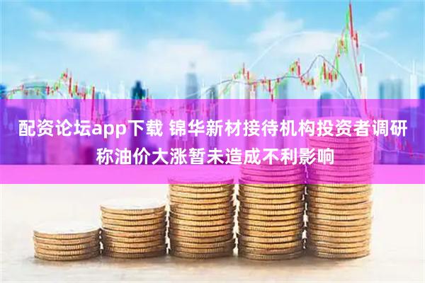 配资论坛app下载 锦华新材接待机构投资者调研 称油价大涨暂未造成不利影响