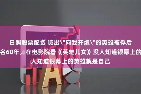 日照股票配资 喊出＂向我开炮＂的英雄被俘后回国，隐姓埋名60年，在电影院看《英雄儿女》没人知道银幕上的英雄就是自己