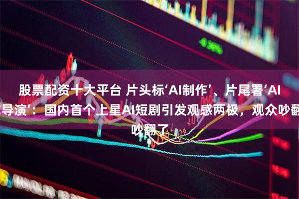 股票配资十大平台 片头标‘AI制作’、片尾署‘AIGC导演’：国内首个上星AI短剧引发观感两极，观众吵翻了