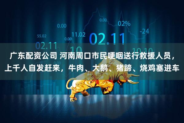 广东配资公司 河南周口市民哽咽送行救援人员，上千人自发赶来，牛肉、大鹅、猪蹄、烧鸡塞进车