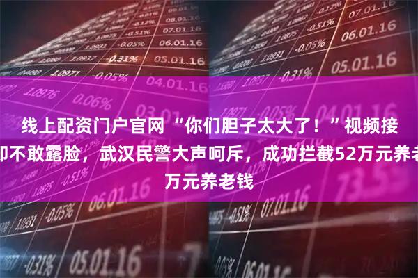 线上配资门户官网 “你们胆子太大了！”视频接通却不敢露脸，武汉民警大声呵斥，成功拦截52万元养老钱