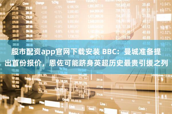 股市配资app官网下载安装 BBC：曼城准备提出首份报价，恩佐可能跻身英超历史最贵引援之列